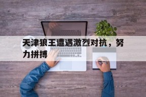 九州体育投注-包含天津狼王遭遇激烈对抗，努力拼搏的词条