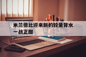 九州体育投注-米兰德比迎来新的较量背水一战正酣