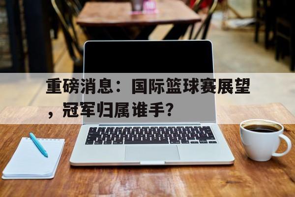 重磅消息：国际篮球赛展望，冠军归属谁手？的简单介绍